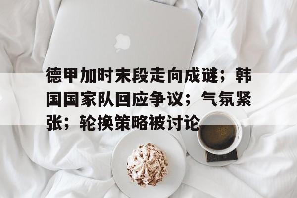 九游登录入口-德甲加时末段走向成谜；韩国国家队回应争议；气氛紧张；轮换策略被讨论的简单介绍