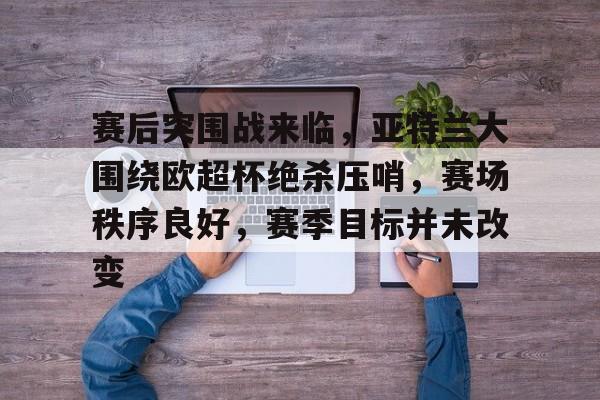 九游体育官网-包含赛后突围战来临，亚特兰大围绕欧超杯绝杀压哨，赛场秩序良好，赛季目标并未改变的词条